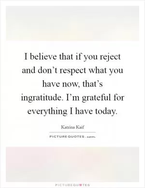 I believe that if you reject and don’t respect what you have now, that’s ingratitude. I’m grateful for everything I have today Picture Quote #1