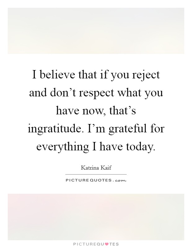 I believe that if you reject and don't respect what you have now, that's ingratitude. I'm grateful for everything I have today. Picture Quote #1