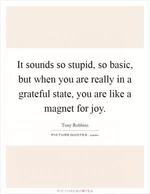 It sounds so stupid, so basic, but when you are really in a grateful state, you are like a magnet for joy Picture Quote #1