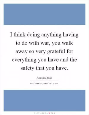 I think doing anything having to do with war, you walk away so very grateful for everything you have and the safety that you have Picture Quote #1