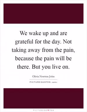 We wake up and are grateful for the day. Not taking away from the pain, because the pain will be there. But you live on Picture Quote #1