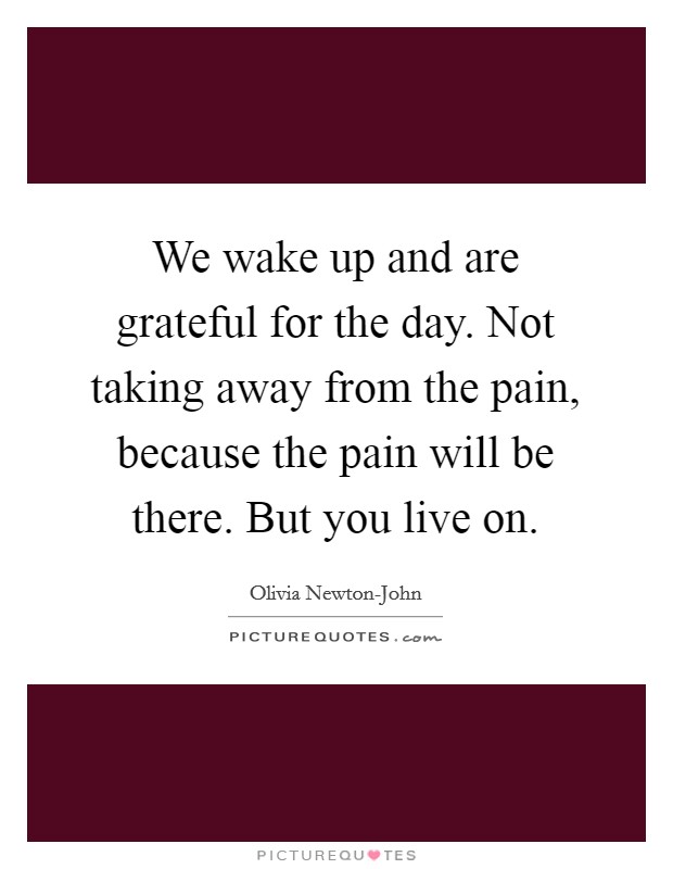 We wake up and are grateful for the day. Not taking away from the pain, because the pain will be there. But you live on. Picture Quote #1