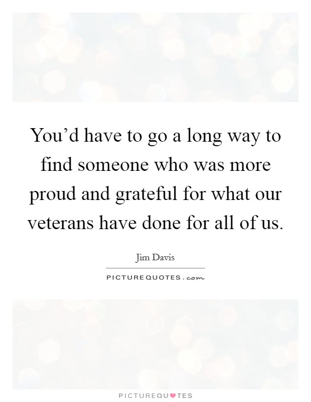 You'd have to go a long way to find someone who was more proud and grateful for what our veterans have done for all of us. Picture Quote #1