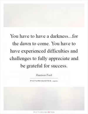 You have to have a darkness...for the dawn to come. You have to have experienced difficulties and challenges to fully appreciate and be grateful for success Picture Quote #1