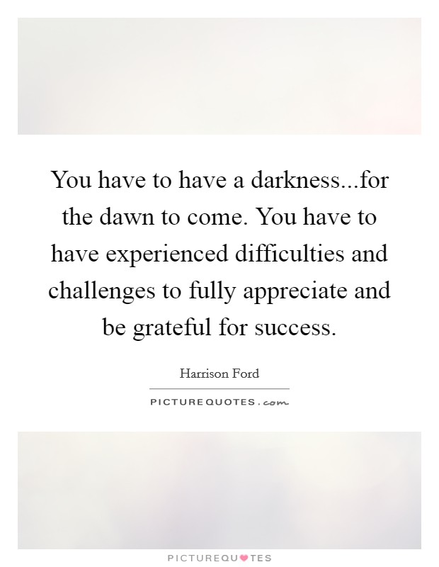 You have to have a darkness...for the dawn to come. You have to have experienced difficulties and challenges to fully appreciate and be grateful for success. Picture Quote #1