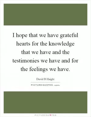 I hope that we have grateful hearts for the knowledge that we have and the testimonies we have and for the feelings we have Picture Quote #1