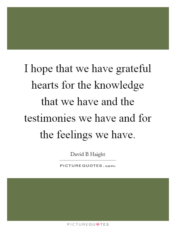 I hope that we have grateful hearts for the knowledge that we have and the testimonies we have and for the feelings we have. Picture Quote #1