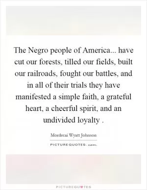 The Negro people of America... have cut our forests, tilled our fields, built our railroads, fought our battles, and in all of their trials they have manifested a simple faith, a grateful heart, a cheerful spirit, and an undivided loyalty  Picture Quote #1