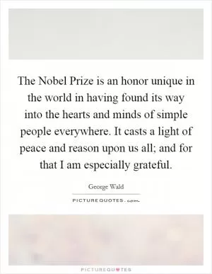 The Nobel Prize is an honor unique in the world in having found its way into the hearts and minds of simple people everywhere. It casts a light of peace and reason upon us all; and for that I am especially grateful Picture Quote #1