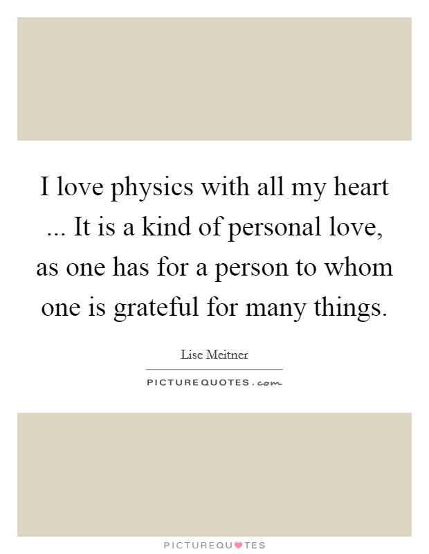 I love physics with all my heart ... It is a kind of personal love, as one has for a person to whom one is grateful for many things. Picture Quote #1
