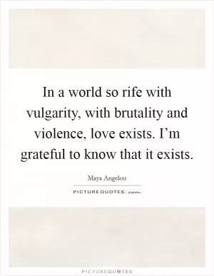 In a world so rife with vulgarity, with brutality and violence, love exists. I’m grateful to know that it exists Picture Quote #1