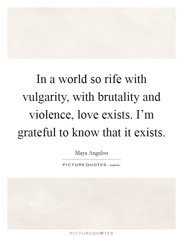 In a world so rife with vulgarity, with brutality and violence, love exists. I'm grateful to know that it exists. Picture Quote #1