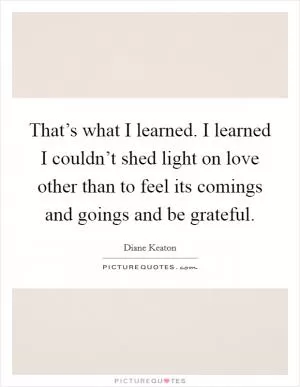 That’s what I learned. I learned I couldn’t shed light on love other than to feel its comings and goings and be grateful Picture Quote #1