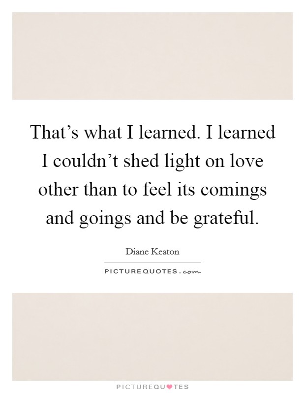That's what I learned. I learned I couldn't shed light on love other than to feel its comings and goings and be grateful. Picture Quote #1