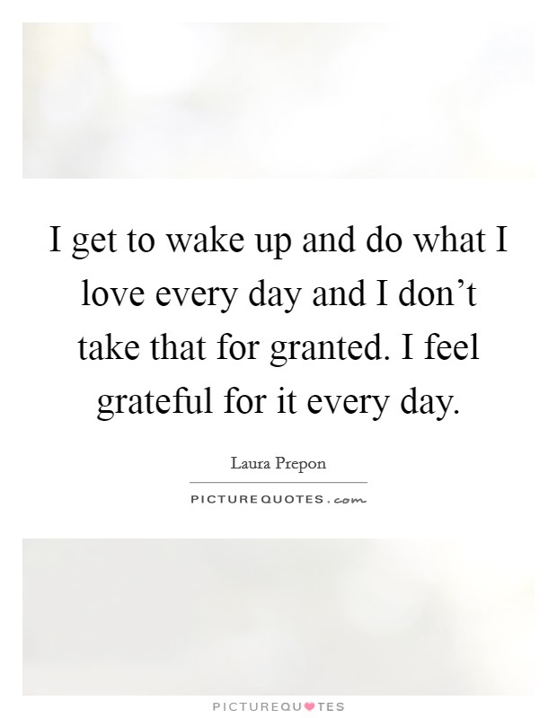 I get to wake up and do what I love every day and I don't take that for granted. I feel grateful for it every day. Picture Quote #1