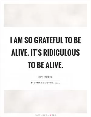 I am so grateful to be alive. It’s ridiculous to be alive Picture Quote #1