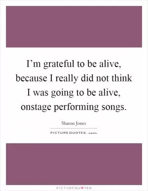 I’m grateful to be alive, because I really did not think I was going to be alive, onstage performing songs Picture Quote #1