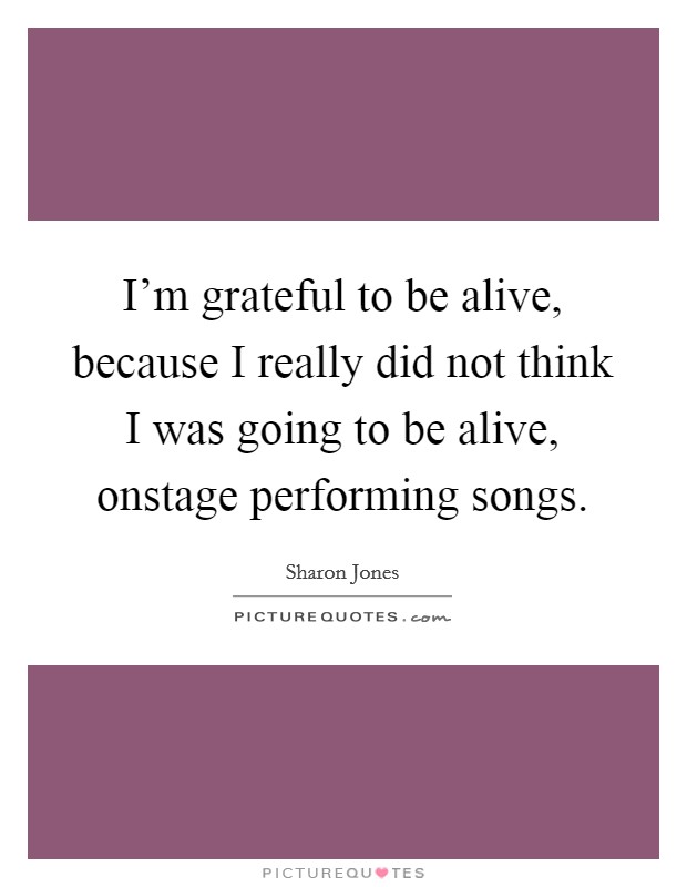 I'm grateful to be alive, because I really did not think I was going to be alive, onstage performing songs. Picture Quote #1