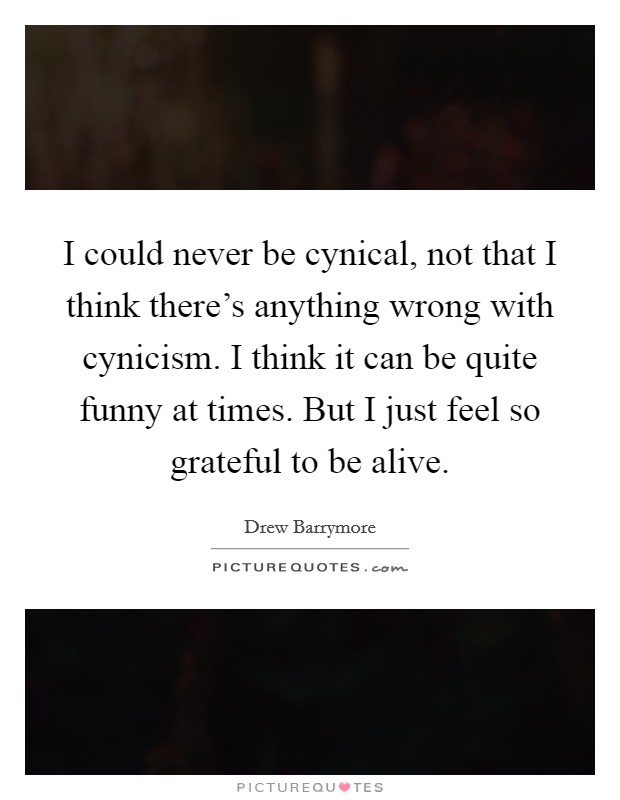 I could never be cynical, not that I think there's anything wrong with cynicism. I think it can be quite funny at times. But I just feel so grateful to be alive. Picture Quote #1