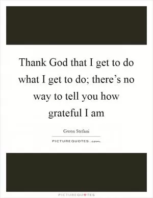 Thank God that I get to do what I get to do; there’s no way to tell you how grateful I am Picture Quote #1