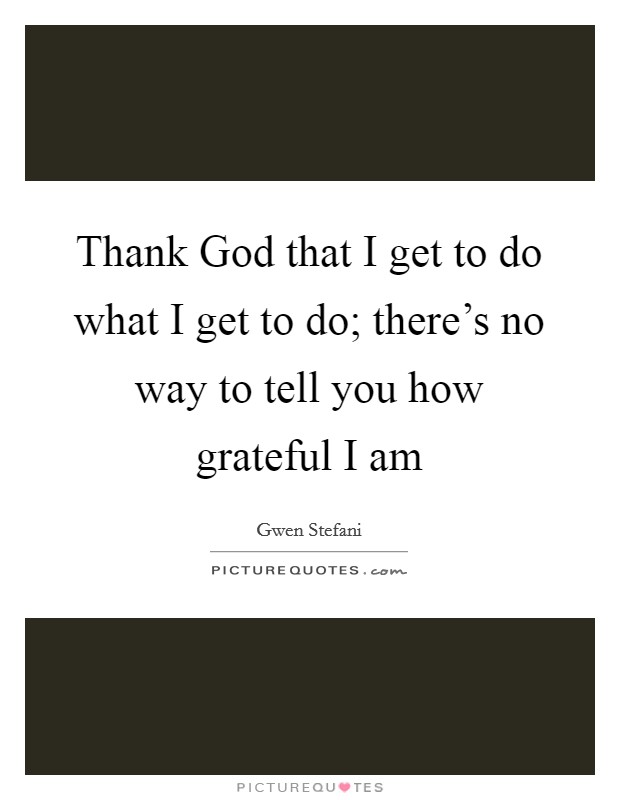 Thank God that I get to do what I get to do; there's no way to tell you how grateful I am Picture Quote #1