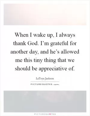 When I wake up, I always thank God. I’m grateful for another day, and he’s allowed me this tiny thing that we should be appreciative of Picture Quote #1