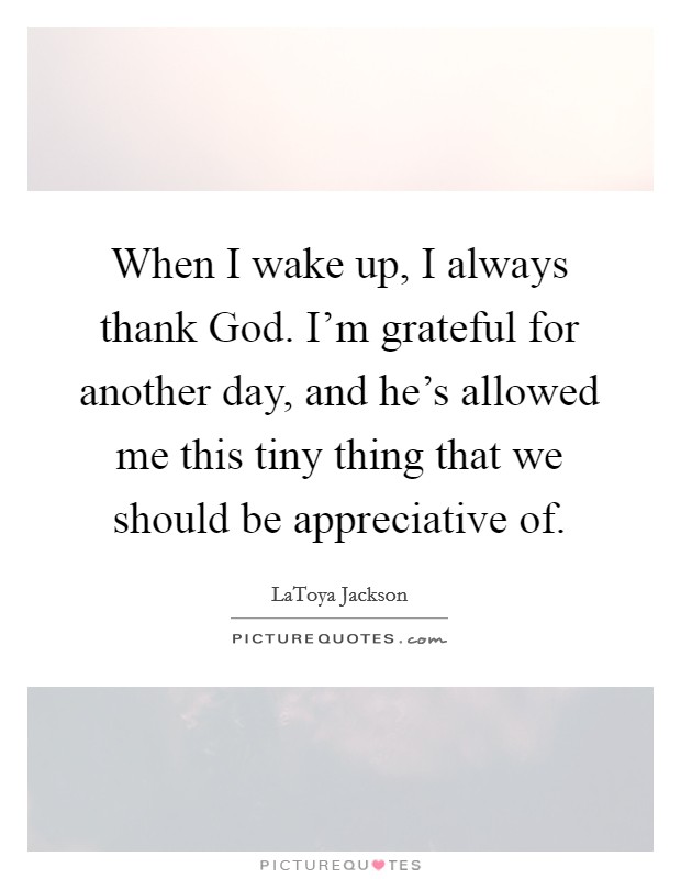 When I wake up, I always thank God. I'm grateful for another day, and he's allowed me this tiny thing that we should be appreciative of. Picture Quote #1