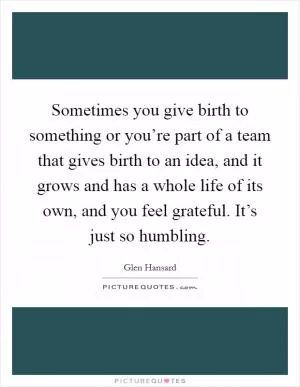 Sometimes you give birth to something or you’re part of a team that gives birth to an idea, and it grows and has a whole life of its own, and you feel grateful. It’s just so humbling Picture Quote #1