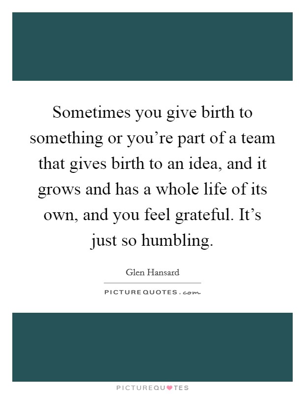 Sometimes you give birth to something or you're part of a team that gives birth to an idea, and it grows and has a whole life of its own, and you feel grateful. It's just so humbling. Picture Quote #1