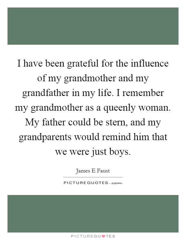 I have been grateful for the influence of my grandmother and my grandfather in my life. I remember my grandmother as a queenly woman. My father could be stern, and my grandparents would remind him that we were just boys. Picture Quote #1