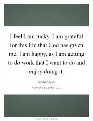 I feel I am lucky. I am grateful for this life that God has given me. I am happy, as I am getting to do work that I want to do and enjoy doing it Picture Quote #1