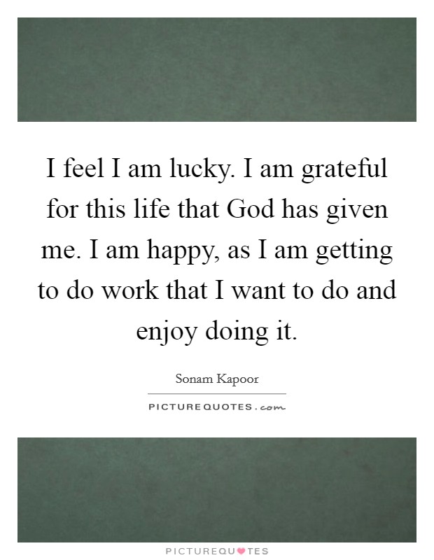 I feel I am lucky. I am grateful for this life that God has given me. I am happy, as I am getting to do work that I want to do and enjoy doing it. Picture Quote #1
