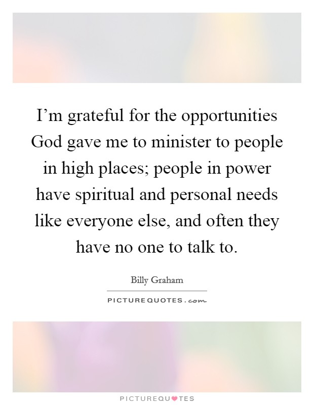 I'm grateful for the opportunities God gave me to minister to people in high places; people in power have spiritual and personal needs like everyone else, and often they have no one to talk to. Picture Quote #1