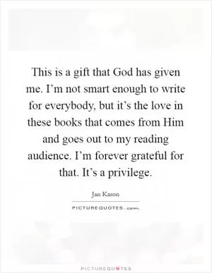 This is a gift that God has given me. I’m not smart enough to write for everybody, but it’s the love in these books that comes from Him and goes out to my reading audience. I’m forever grateful for that. It’s a privilege Picture Quote #1