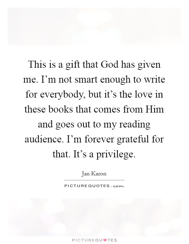 This is a gift that God has given me. I'm not smart enough to write for everybody, but it's the love in these books that comes from Him and goes out to my reading audience. I'm forever grateful for that. It's a privilege. Picture Quote #1