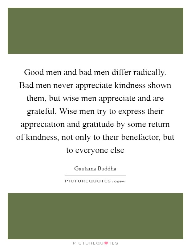 Good men and bad men differ radically. Bad men never appreciate kindness shown them, but wise men appreciate and are grateful. Wise men try to express their appreciation and gratitude by some return of kindness, not only to their benefactor, but to everyone else Picture Quote #1