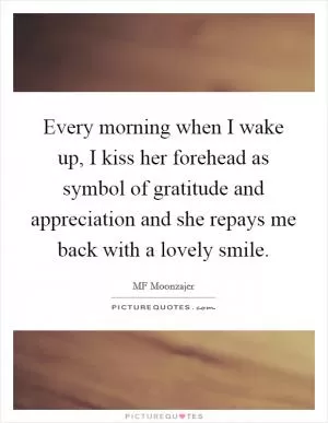 Every morning when I wake up, I kiss her forehead as symbol of gratitude and appreciation and she repays me back with a lovely smile Picture Quote #1
