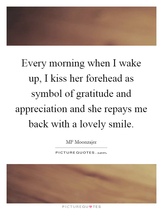 Every morning when I wake up, I kiss her forehead as symbol of gratitude and appreciation and she repays me back with a lovely smile. Picture Quote #1
