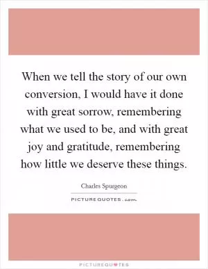 When we tell the story of our own conversion, I would have it done with great sorrow, remembering what we used to be, and with great joy and gratitude, remembering how little we deserve these things Picture Quote #1