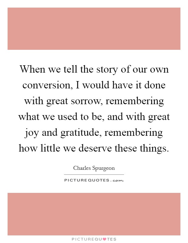 When we tell the story of our own conversion, I would have it done with great sorrow, remembering what we used to be, and with great joy and gratitude, remembering how little we deserve these things. Picture Quote #1