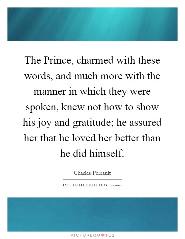 The Prince, charmed with these words, and much more with the manner in which they were spoken, knew not how to show his joy and gratitude; he assured her that he loved her better than he did himself. Picture Quote #1