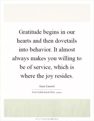 Gratitude begins in our hearts and then dovetails into behavior. It almost always makes you willing to be of service, which is where the joy resides Picture Quote #1