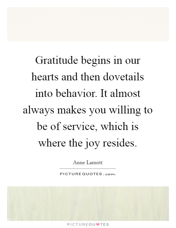Gratitude begins in our hearts and then dovetails into behavior. It almost always makes you willing to be of service, which is where the joy resides. Picture Quote #1