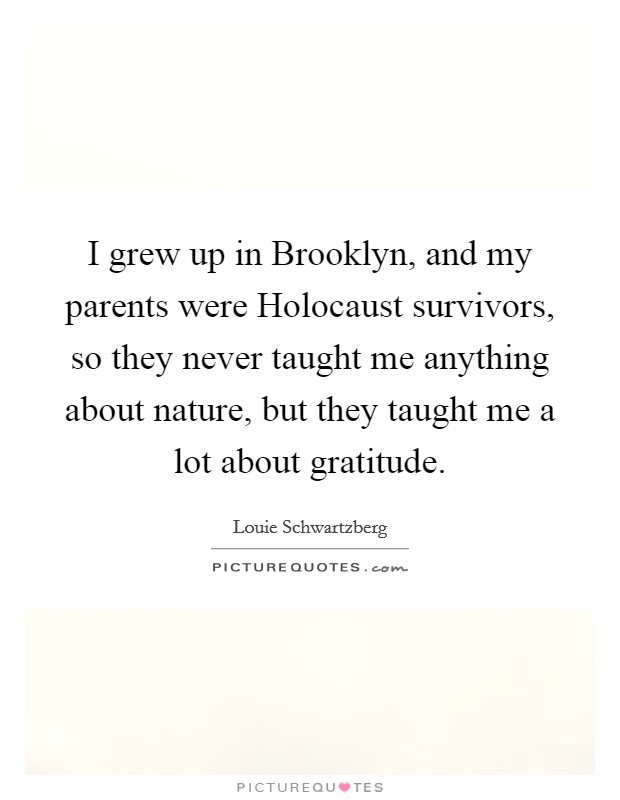 I grew up in Brooklyn, and my parents were Holocaust survivors, so they never taught me anything about nature, but they taught me a lot about gratitude. Picture Quote #1