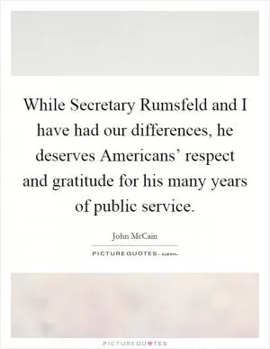 While Secretary Rumsfeld and I have had our differences, he deserves Americans’ respect and gratitude for his many years of public service Picture Quote #1
