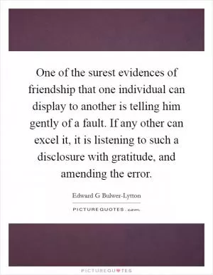 One of the surest evidences of friendship that one individual can display to another is telling him gently of a fault. If any other can excel it, it is listening to such a disclosure with gratitude, and amending the error Picture Quote #1
