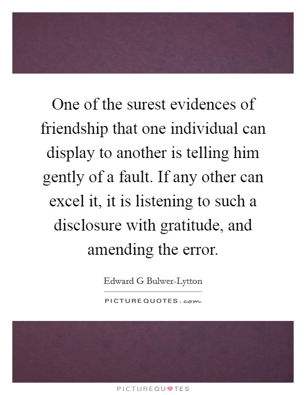 One of the surest evidences of friendship that one individual can display to another is telling him gently of a fault. If any other can excel it, it is listening to such a disclosure with gratitude, and amending the error. Picture Quote #1