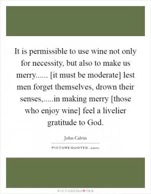 It is permissible to use wine not only for necessity, but also to make us merry...... [it must be moderate] lest men forget themselves, drown their senses,.....in making merry [those who enjoy wine] feel a livelier gratitude to God Picture Quote #1