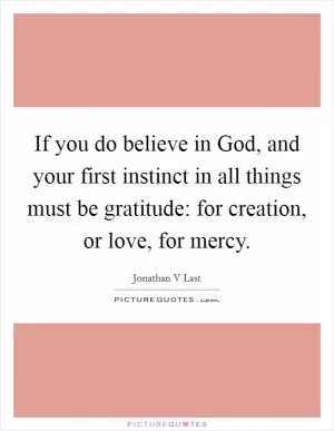 If you do believe in God, and your first instinct in all things must be gratitude: for creation, or love, for mercy Picture Quote #1