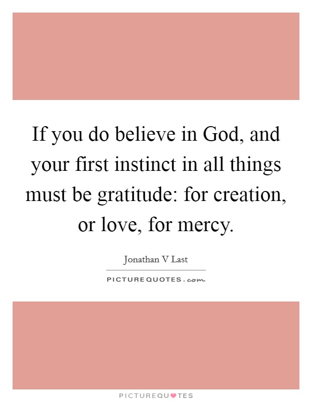If you do believe in God, and your first instinct in all things must be gratitude: for creation, or love, for mercy. Picture Quote #1